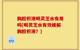 胸腔积液喝灵芝水有用吗(喝灵芝水有效缓解胸腔积液？)