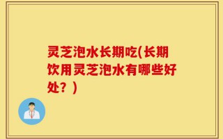 灵芝泡水长期吃(长期饮用灵芝泡水有哪些好处？)