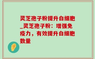 灵芝孢子粉提升白细胞_灵芝孢子粉：增强免疫力，有效提升白细胞数量