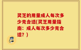 灵芝的用量成人每次多少克合适(灵芝用量指南：成人每次多少克合适？)