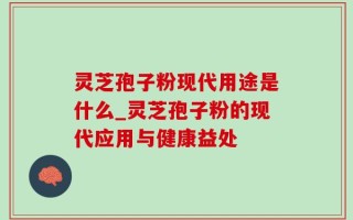 灵芝孢子粉现代用途是什么_灵芝孢子粉的现代应用与健康益处