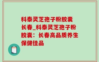 科泰灵芝孢子粉胶囊 长春_科泰灵芝孢子粉胶囊：长春高品质养生保健佳品