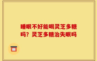 睡眠不好能喝灵芝多糖吗？灵芝多糖治失眠吗