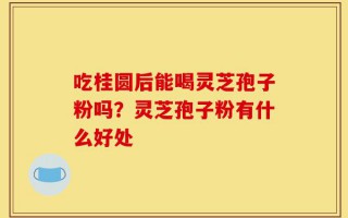 吃桂圆后能喝灵芝孢子粉吗？灵芝孢子粉有什么好处