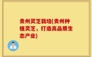 贵州灵芝栽培(贵州种植灵芝，打造高品质生态产业)