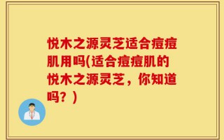 悦木之源灵芝适合痘痘肌用吗(适合痘痘肌的悦木之源灵芝，你知道吗？)