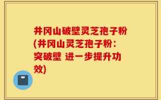 井冈山破壁灵芝孢子粉(井冈山灵芝孢子粉：突破壁 进一步提升功效)