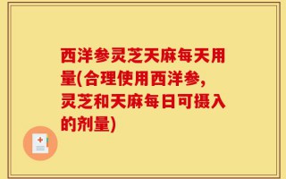西洋参灵芝天麻每天用量(合理使用西洋参,灵芝和天麻每日可摄入的剂量)