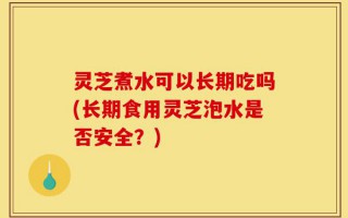 灵芝煮水可以长期吃吗(长期食用灵芝泡水是否安全？)