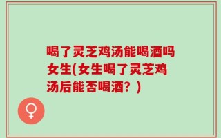 喝了灵芝鸡汤能喝酒吗女生(女生喝了灵芝鸡汤后能否喝酒？)