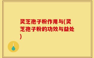 灵芝孢子粉作用与(灵芝孢子粉的功效与益处)