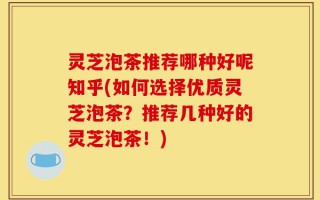 灵芝泡茶推荐哪种好呢知乎(如何选择优质灵芝泡茶？推荐几种好的灵芝泡茶！)