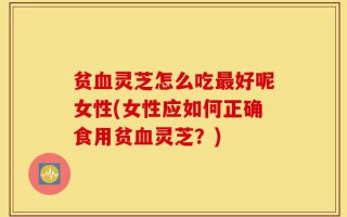 贫血灵芝怎么吃最好呢女性(女性应如何正确食用贫血灵芝？)