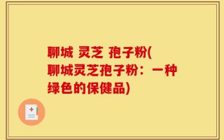 聊城 灵芝 孢子粉(聊城灵芝孢子粉：一种绿色的保健品)