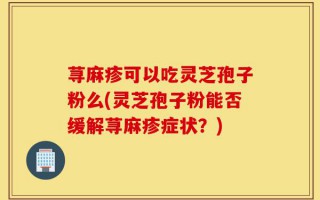 荨麻疹可以吃灵芝孢子粉么(灵芝孢子粉能否缓解荨麻疹症状？)