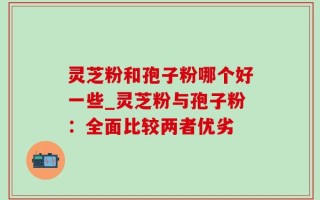 灵芝粉和孢子粉哪个好一些_灵芝粉与孢子粉：全面比较两者优劣