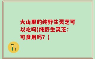 大山里的纯野生灵芝可以吃吗(纯野生灵芝：可食用吗？)