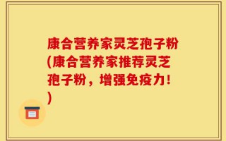 康合营养家灵芝孢子粉(康合营养家推荐灵芝孢子粉，增强免疫力！)