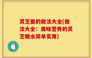 灵芝羹的做法大全(做法大全：美味营养的灵芝糖水简单实用)