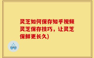 灵芝如何保存知乎视频灵芝保存技巧，让灵芝保鲜更长久)
