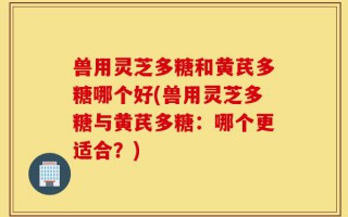 兽用灵芝多糖和黄芪多糖哪个好(兽用灵芝多糖与黄芪多糖：哪个更适合？)