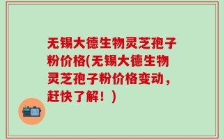 无锡大德生物灵芝孢子粉价格(无锡大德生物灵芝孢子粉价格变动，赶快了解！)