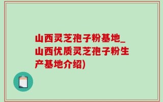 山西灵芝孢子粉基地_山西优质灵芝孢子粉生产基地介绍)