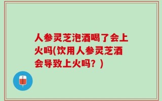 人参灵芝泡酒喝了会上火吗(饮用人参灵芝酒会导致上火吗？)