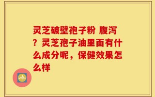 灵芝破壁孢子粉 腹泻？灵芝孢子油里面有什么成分呢，保健效果怎么样