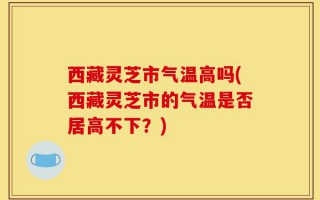 西藏灵芝市气温高吗(西藏灵芝市的气温是否居高不下？)