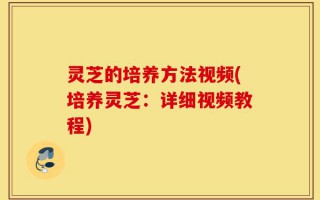 灵芝的培养方法视频(培养灵芝：详细视频教程)