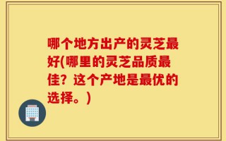 哪个地方出产的灵芝最好(哪里的灵芝品质最佳？这个产地是最优的选择。)