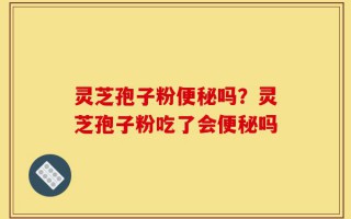 灵芝孢子粉便秘吗？灵芝孢子粉吃了会便秘吗