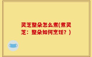 灵芝整朵怎么煮(煮灵芝：整朵如何烹饪？)