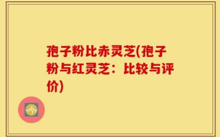 孢子粉比赤灵芝(孢子粉与红灵芝：比较与评价)