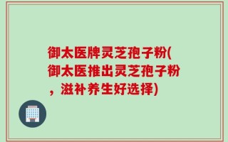 御太医牌灵芝孢子粉(御太医推出灵芝孢子粉，滋补养生好选择)