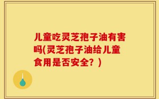 儿童吃灵芝孢子油有害吗(灵芝孢子油给儿童食用是否安全？)