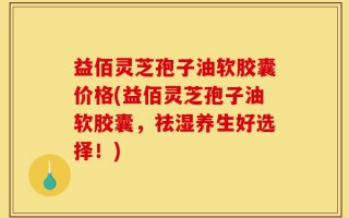 益佰灵芝孢子油软胶囊价格(益佰灵芝孢子油软胶囊，祛湿养生好选择！)