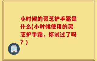 小时候的灵芝护手霜是什么(小时候使用的灵芝护手霜，你试过了吗？)