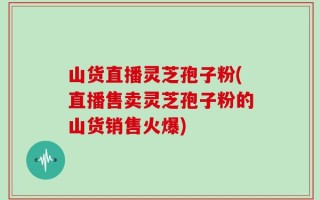 山货直播灵芝孢子粉(直播售卖灵芝孢子粉的山货销售火爆)
