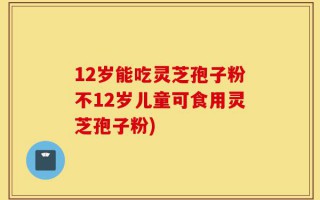12岁能吃灵芝孢子粉不12岁儿童可食用灵芝孢子粉)
