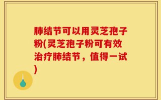 肺结节可以用灵芝孢子粉(灵芝孢子粉可有效治疗肺结节，值得一试)