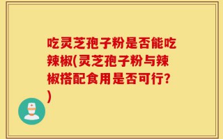 吃灵芝孢子粉是否能吃辣椒(灵芝孢子粉与辣椒搭配食用是否可行？)