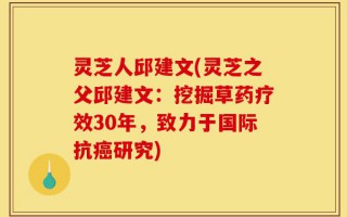 灵芝人邱建文(灵芝之父邱建文：挖掘草药疗效30年，致力于国际抗癌研究)