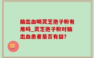 脑出血喝灵芝孢子粉有用吗_灵芝孢子粉对脑出血患者是否有益？