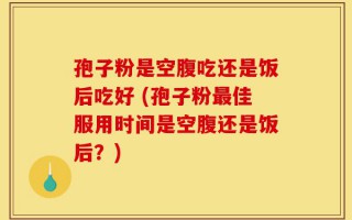 孢子粉是空腹吃还是饭后吃好 (孢子粉最佳服用时间是空腹还是饭后？)