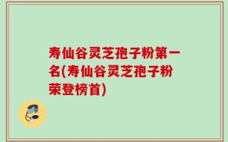 寿仙谷灵芝孢子粉第一名(寿仙谷灵芝孢子粉荣登榜首)