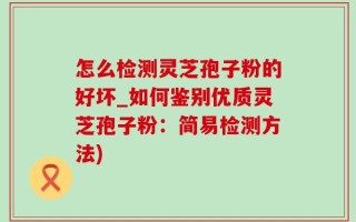 怎么检测灵芝孢子粉的好坏_如何鉴别优质灵芝孢子粉：简易检测方法)