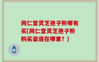 同仁堂灵芝孢子粉哪有买(同仁堂灵芝孢子粉购买渠道在哪里？)