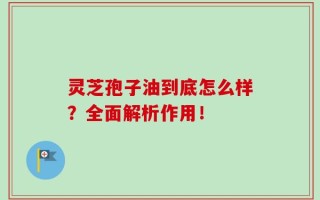 灵芝孢子油到底怎么样？全面解析作用！